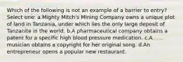Which of the following is not an example of a barrier to entry? Select one: a.Mighty Mitch's Mining Company owns a unique plot of land in Tanzania, under which lies the only large deposit of Tanzanite in the world. b.A pharmaceutical company obtains a patent for a specific high blood pressure medication. c.A musician obtains a copyright for her original song. d.An entrepreneur opens a popular new restaurant.