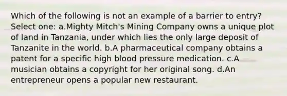 Which of the following is not an example of a barrier to entry? Select one: a.Mighty Mitch's Mining Company owns a unique plot of land in Tanzania, under which lies the only large deposit of Tanzanite in the world. b.A pharmaceutical company obtains a patent for a specific high <a href='https://www.questionai.com/knowledge/kD0HacyPBr-blood-pressure' class='anchor-knowledge'>blood pressure</a> medication. c.A musician obtains a copyright for her original song. d.An entrepreneur opens a popular new restaurant.