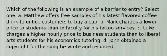 Which of the following is an example of a barrier to entry? Select one: a. Matthew offers free samples of his latest flavored coffee drink to entice customers to buy a cup. b. Mark charges a lower price to students than to faculty for his tattoo services. c. Luke charges a higher hourly price to business students than to liberal arts students for his economics tutoring. d. John obtained a copyright for the song he wrote and recorded.