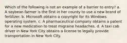 Which of the following is not an example of a barrier to entry? a. A soybean farmer is the first in her county to use a new brand of fertilizer. b. Microsoft obtains a copyright for its Windows operating system. c. A pharmaceutical company obtains a patent for a new medication to treat migraine headaches. d. A taxi cab driver in New York City obtains a license to legally provide transportation in New York City.