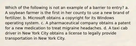 Which of the following is not an example of a barrier to entry? a. A soybean farmer is the first in her county to use a new brand of fertilizer. b. Microsoft obtains a copyright for its Windows operating system. c. A pharmaceutical company obtains a patent for a new medication to treat migraine headaches. d. A taxi cab driver in New York City obtains a license to legally provide transportation in New York City.