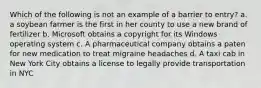 Which of the following is not an example of a barrier to entry? a. a soybean farmer is the first in her county to use a new brand of fertilizer b. Microsoft obtains a copyright for its Windows operating system c. A pharmaceutical company obtains a paten for new medication to treat migraine headaches d. A taxi cab in New York City obtains a license to legally provide transportation in NYC