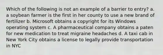Which of the following is not an example of a barrier to entry? a. a soybean farmer is the first in her county to use a new brand of fertilizer b. Microsoft obtains a copyright for its Windows operating system c. A pharmaceutical company obtains a paten for new medication to treat migraine headaches d. A taxi cab in New York City obtains a license to legally provide transportation in NYC