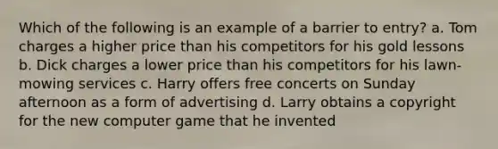 Which of the following is an example of a barrier to entry? a. Tom charges a higher price than his competitors for his gold lessons b. Dick charges a lower price than his competitors for his lawn-mowing services c. Harry offers free concerts on Sunday afternoon as a form of advertising d. Larry obtains a copyright for the new computer game that he invented