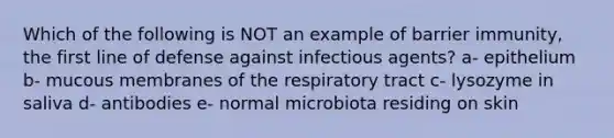 Which of the following is NOT an example of barrier immunity, the first line of defense against infectious agents? a- epithelium b- mucous membranes of the respiratory tract c- lysozyme in saliva d- antibodies e- normal microbiota residing on skin