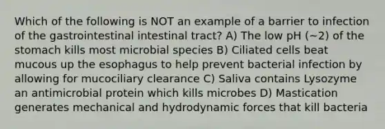 Which of the following is NOT an example of a barrier to infection of the gastrointestinal intestinal tract? A) The low pH (~2) of the stomach kills most microbial species B) Ciliated cells beat mucous up the esophagus to help prevent bacterial infection by allowing for mucociliary clearance C) Saliva contains Lysozyme an antimicrobial protein which kills microbes D) Mastication generates mechanical and hydrodynamic forces that kill bacteria