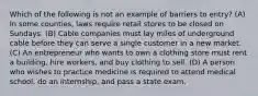 Which of the following is not an example of barriers to entry? (A) In some counties, laws require retail stores to be closed on Sundays. (B) Cable companies must lay miles of underground cable before they can serve a single customer in a new market. (C) An entrepreneur who wants to own a clothing store must rent a building, hire workers, and buy clothing to sell. (D) A person who wishes to practice medicine is required to attend medical school, do an internship, and pass a state exam.