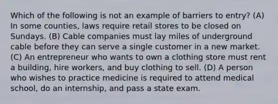 Which of the following is not an example of barriers to entry? (A) In some counties, laws require retail stores to be closed on Sundays. (B) Cable companies must lay miles of underground cable before they can serve a single customer in a new market. (C) An entrepreneur who wants to own a clothing store must rent a building, hire workers, and buy clothing to sell. (D) A person who wishes to practice medicine is required to attend medical school, do an internship, and pass a state exam.