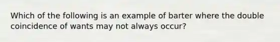 Which of the following is an example of barter where the double coincidence of wants may not always occur?