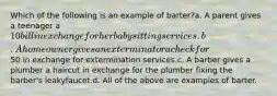 Which of the following is an example of barter?a. A parent gives a teenager a 10 bill in exchange for her babysitting services.b. A homeowner gives an exterminator a check for50 in exchange for extermination services.c. A barber gives a plumber a haircut in exchange for the plumber fixing the barber's leakyfaucet.d. All of the above are examples of barter.