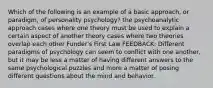 Which of the following is an example of a basic approach, or paradigm, of personality psychology? the psychoanalytic approach cases where one theory must be used to explain a certain aspect of another theory cases where two theories overlap each other Funder's First Law FEEDBACK: Different paradigms of psychology can seem to conflict with one another, but it may be less a matter of having different answers to the same psychological puzzles and more a matter of posing different questions about the mind and behavior.