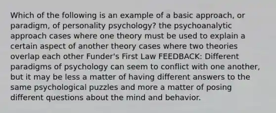 Which of the following is an example of a basic approach, or paradigm, of personality psychology? the psychoanalytic approach cases where one theory must be used to explain a certain aspect of another theory cases where two theories overlap each other Funder's First Law FEEDBACK: Different paradigms of psychology can seem to conflict with one another, but it may be less a matter of having different answers to the same psychological puzzles and more a matter of posing different questions about the mind and behavior.