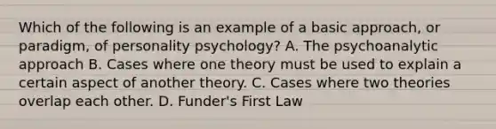 Which of the following is an example of a basic approach, or paradigm, of personality psychology? A. The psychoanalytic approach B. Cases where one theory must be used to explain a certain aspect of another theory. C. Cases where two theories overlap each other. D. Funder's First Law