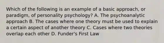 Which of the following is an example of a basic approach, or paradigm, of personality psychology? A. The psychoanalytic approach B. The cases where one theory must be used to explain a certain aspect of another theory C. Cases where two theories overlap each other D. Funder's First Law