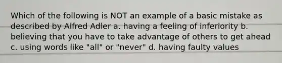 Which of the following is NOT an example of a basic mistake as described by Alfred Adler a. having a feeling of inferiority b. believing that you have to take advantage of others to get ahead c. using words like "all" or "never" d. having faulty values