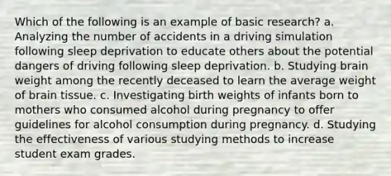 Which of the following is an example of basic research? a. Analyzing the number of accidents in a driving simulation following sleep deprivation to educate others about the potential dangers of driving following sleep deprivation. b. Studying brain weight among the recently deceased to learn the average weight of brain tissue. c. Investigating birth weights of infants born to mothers who consumed alcohol during pregnancy to offer guidelines for alcohol consumption during pregnancy. d. Studying the effectiveness of various studying methods to increase student exam grades.