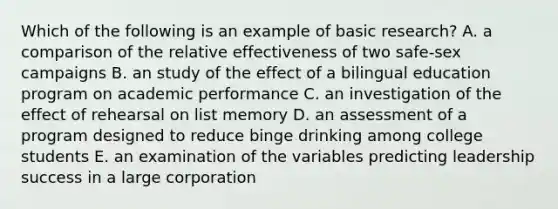 Which of the following is an example of basic research? A. a comparison of the relative effectiveness of two safe-sex campaigns B. an study of the effect of a bilingual education program on academic performance C. an investigation of the effect of rehearsal on list memory D. an assessment of a program designed to reduce binge drinking among college students E. an examination of the variables predicting leadership success in a large corporation