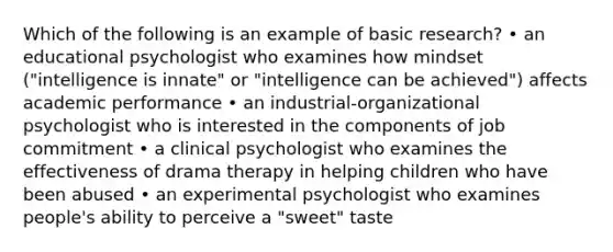 Which of the following is an example of basic research? • an educational psychologist who examines how mindset ("intelligence is innate" or "intelligence can be achieved") affects academic performance • an industrial-organizational psychologist who is interested in the components of job commitment • a clinical psychologist who examines the effectiveness of drama therapy in helping children who have been abused • an experimental psychologist who examines people's ability to perceive a "sweet" taste