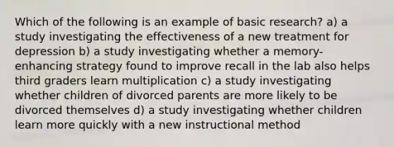 Which of the following is an example of basic research? a) a study investigating the effectiveness of a new treatment for depression b) a study investigating whether a memory-enhancing strategy found to improve recall in the lab also helps third graders learn multiplication c) a study investigating whether children of divorced parents are more likely to be divorced themselves d) a study investigating whether children learn more quickly with a new instructional method