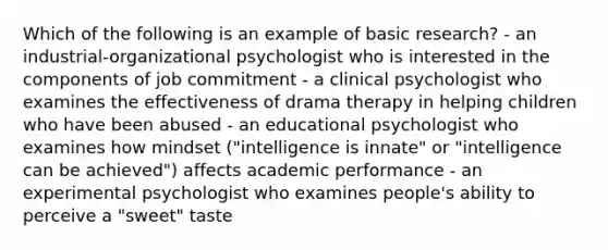 Which of the following is an example of basic research? - an industrial-organizational psychologist who is interested in the components of job commitment - a clinical psychologist who examines the effectiveness of drama therapy in helping children who have been abused - an educational psychologist who examines how mindset ("intelligence is innate" or "intelligence can be achieved") affects academic performance - an experimental psychologist who examines people's ability to perceive a "sweet" taste