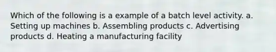 Which of the following is a example of a batch level activity. a. Setting up machines b. Assembling products c. Advertising products d. Heating a manufacturing facility