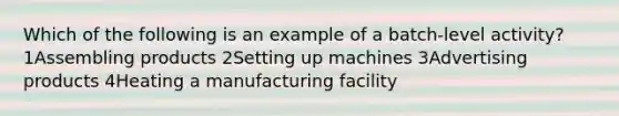 Which of the following is an example of a batch-level activity? 1Assembling products 2Setting up machines 3Advertising products 4Heating a manufacturing facility