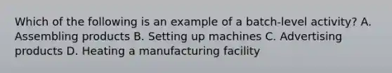 Which of the following is an example of a batch-level activity? A. Assembling products B. Setting up machines C. Advertising products D. Heating a manufacturing facility