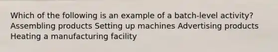 Which of the following is an example of a batch-level activity? Assembling products Setting up machines Advertising products Heating a manufacturing facility