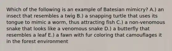 Which of the following is an example of Batesian mimicry? A.) an insect that resembles a twig B.) a snapping turtle that uses its tongue to mimic a worm, thus attracting fish C.) a non-venomous snake that looks like a venomous snake D.) a butterfly that resembles a leaf E.) a fawn with fur coloring that camouflages it in the forest environment