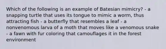 Which of the following is an example of Batesian mimicry? - a snapping turtle that uses its tongue to mimic a worm, thus attracting fish - a butterfly that resembles a leaf - a nonvenomous larva of a moth that moves like a venomous snake - a fawn with fur coloring that camouflages it in the forest environment