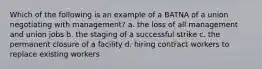 Which of the following is an example of a BATNA of a union negotiating with management? a. the loss of all management and union jobs b. the staging of a successful strike c. the permanent closure of a facility d. hiring contract workers to replace existing workers