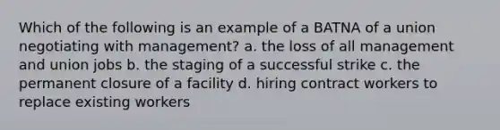 Which of the following is an example of a BATNA of a union negotiating with management? a. the loss of all management and union jobs b. the staging of a successful strike c. the permanent closure of a facility d. hiring contract workers to replace existing workers