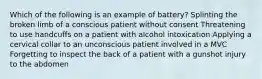 Which of the following is an example of battery? Splinting the broken limb of a conscious patient without consent Threatening to use handcuffs on a patient with alcohol intoxication Applying a cervical collar to an unconscious patient involved in a MVC Forgetting to inspect the back of a patient with a gunshot injury to the abdomen