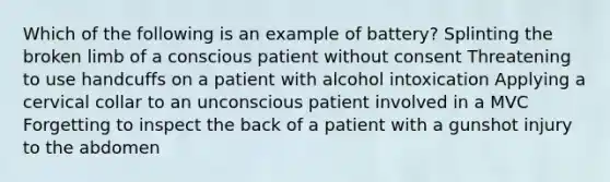 Which of the following is an example of battery? Splinting the broken limb of a conscious patient without consent Threatening to use handcuffs on a patient with alcohol intoxication Applying a cervical collar to an unconscious patient involved in a MVC Forgetting to inspect the back of a patient with a gunshot injury to the abdomen