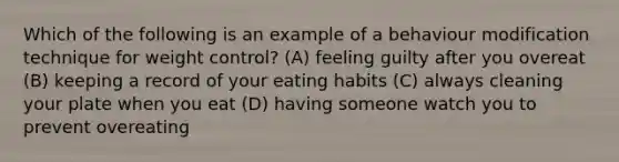 Which of the following is an example of a behaviour modification technique for weight control? (A) feeling guilty after you overeat (B) keeping a record of your eating habits (C) always cleaning your plate when you eat (D) having someone watch you to prevent overeating