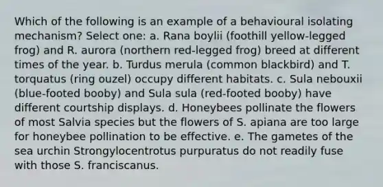 Which of the following is an example of a behavioural isolating mechanism? Select one: a. Rana boylii (foothill yellow-legged frog) and R. aurora (northern red-legged frog) breed at different times of the year. b. Turdus merula (common blackbird) and T. torquatus (ring ouzel) occupy different habitats. c. Sula nebouxii (blue-footed booby) and Sula sula (red-footed booby) have different courtship displays. d. Honeybees pollinate the flowers of most Salvia species but the flowers of S. apiana are too large for honeybee pollination to be effective. e. The gametes of the sea urchin Strongylocentrotus purpuratus do not readily fuse with those S. franciscanus.