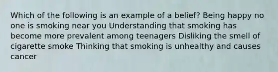 Which of the following is an example of a belief? Being happy no one is smoking near you Understanding that smoking has become more prevalent among teenagers Disliking the smell of cigarette smoke Thinking that smoking is unhealthy and causes cancer