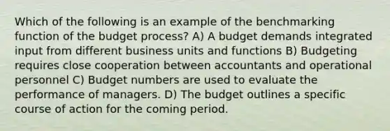 Which of the following is an example of the benchmarking function of the budget process? A) A budget demands integrated input from different business units and functions B) Budgeting requires close cooperation between accountants and operational personnel C) Budget numbers are used to evaluate the performance of managers. D) The budget outlines a specific course of action for the coming period.