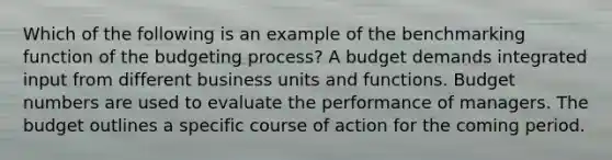 Which of the following is an example of the benchmarking function of the budgeting process? A budget demands integrated input from different business units and functions. Budget numbers are used to evaluate the performance of managers. The budget outlines a specific course of action for the coming period.