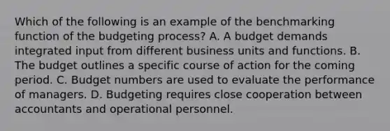 Which of the following is an example of the benchmarking function of the budgeting​ process? A. A budget demands integrated input from different business units and functions. B. The budget outlines a specific course of action for the coming period. C. Budget numbers are used to evaluate the performance of managers. D. Budgeting requires close cooperation between accountants and operational personnel.