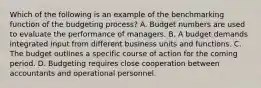 Which of the following is an example of the benchmarking function of the budgeting​ process? A. Budget numbers are used to evaluate the performance of managers. B. A budget demands integrated input from different business units and functions. C. The budget outlines a specific course of action for the coming period. D. Budgeting requires close cooperation between accountants and operational personnel.