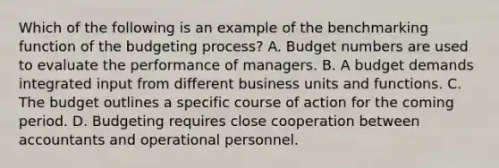 Which of the following is an example of the benchmarking function of the budgeting​ process? A. Budget numbers are used to evaluate the performance of managers. B. A budget demands integrated input from different business units and functions. C. The budget outlines a specific course of action for the coming period. D. Budgeting requires close cooperation between accountants and operational personnel.