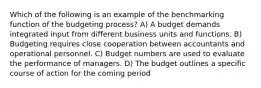 Which of the following is an example of the benchmarking function of the budgeting process? A) A budget demands integrated input from different business units and functions. B) Budgeting requires close cooperation between accountants and operational personnel. C) Budget numbers are used to evaluate the performance of managers. D) The budget outlines a specific course of action for the coming period