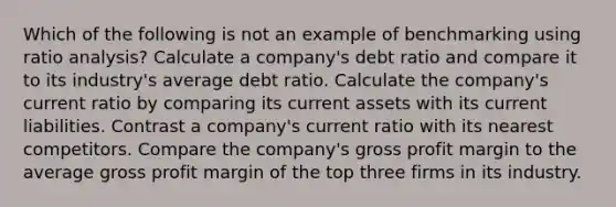 Which of the following is not an example of benchmarking using ratio analysis? Calculate a company's debt ratio and compare it to its industry's average debt ratio. Calculate the company's current ratio by comparing its current assets with its current liabilities. Contrast a company's current ratio with its nearest competitors. Compare the company's gross profit margin to the average gross profit margin of the top three firms in its industry.