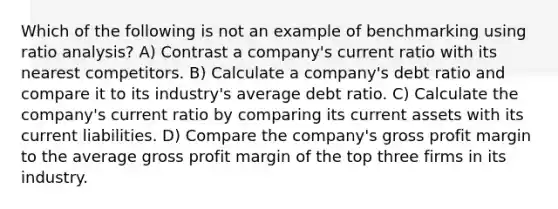 Which of the following is not an example of benchmarking using ratio analysis? A) Contrast a company's current ratio with its nearest competitors. B) Calculate a company's debt ratio and compare it to its industry's average debt ratio. C) Calculate the company's current ratio by comparing its current assets with its current liabilities. D) Compare the company's gross profit margin to the average gross profit margin of the top three firms in its industry.