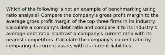 Which of the following is not an example of benchmarking using ratio analysis? Compare the company's gross profit margin to the average gross profit margin of the top three firms in its industry. Calculate a company's debt ratio and compare it to its industry's average debt ratio. Contrast a company's current ratio with its nearest competitors. Calculate the company's current ratio by comparing its current assets with its current liabilities.