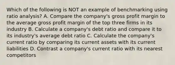 Which of the following is NOT an example of benchmarking using ratio analysis? A. Compare the company's gross profit margin to the average gross profit margin of the top three firms in its industry B. Calculate a company's debt ratio and compare it to its industry's average debt ratio C. Calculate the company's current ratio by comparing its current assets with its current liabilities D. Contrast a company's current ratio with its nearest competitors