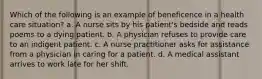 Which of the following is an example of beneficence in a health care situation? a. A nurse sits by his patient's bedside and reads poems to a dying patient. b. A physician refuses to provide care to an indigent patient. c. A nurse practitioner asks for assistance from a physician in caring for a patient. d. A medical assistant arrives to work late for her shift.