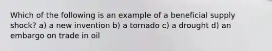 Which of the following is an example of a beneficial supply shock? a) a new invention b) a tornado c) a drought d) an embargo on trade in oil