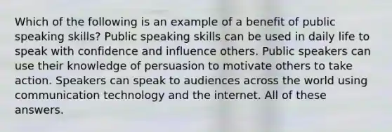 Which of the following is an example of a benefit of public speaking skills? Public speaking skills can be used in daily life to speak with confidence and influence others. Public speakers can use their knowledge of persuasion to motivate others to take action. Speakers can speak to audiences across the world using communication technology and the internet. All of these answers.